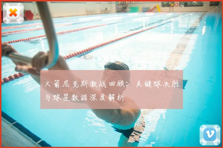 火箭尼克斯激战回顾：关键球决胜与球星数据深度解析
