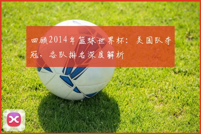 回顾2014年篮球世界杯：美国队夺冠，各队排名深度解析