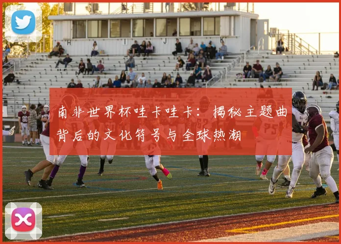 南非世界杯哇卡哇卡：揭秘主题曲背后的文化符号与全球热潮