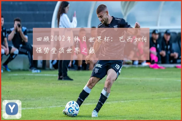 回顾2002年韩日世界杯：巴西如何强势登顶世界之巅