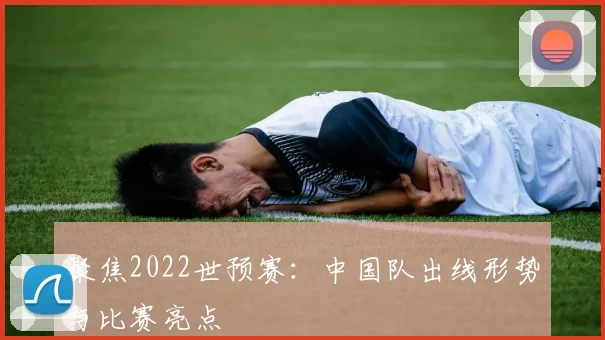 聚焦2022世预赛:中国队出线形势与比赛亮点