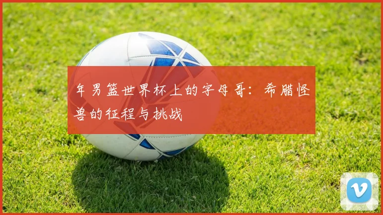 年男篮世界杯上的字母哥:希腊怪兽的征程与挑战