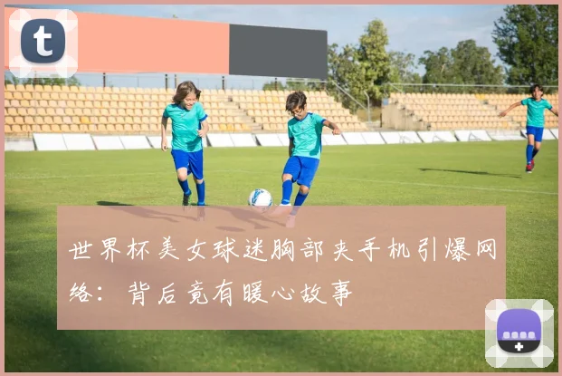 世界杯美女球迷胸部夹手机引爆网络:背后竟有暖心故事