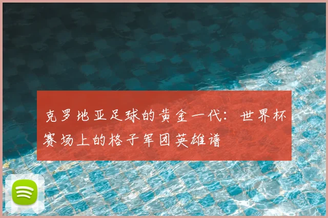 克罗地亚足球的黄金一代：世界杯赛场上的格子军团英雄谱