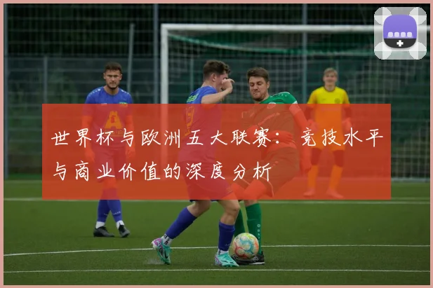 世界杯与欧洲五大联赛：竞技水平与商业价值的深度分析