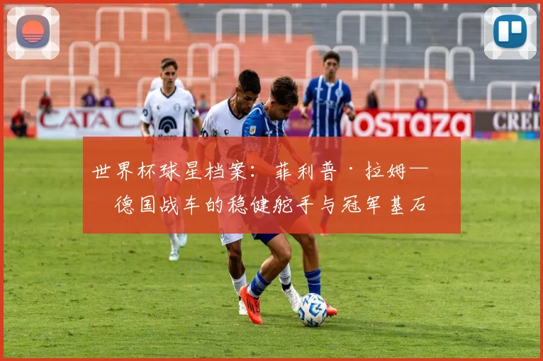 世界杯球星档案:菲利普·拉姆——德国战车的稳健舵手与冠军基石