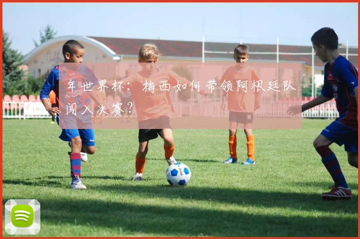 年世界杯：梅西如何带领阿根廷队闯入决赛？