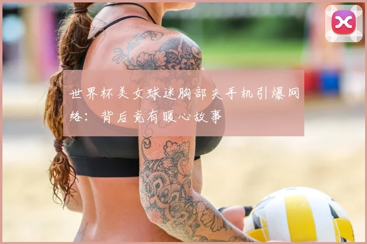 世界杯美女球迷胸部夹手机引爆网络：背后竟有暖心故事