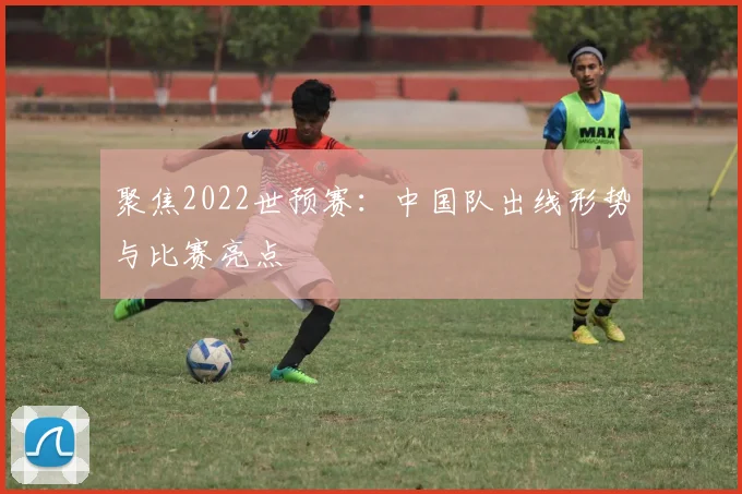 聚焦2022世预赛:中国队出线形势与比赛亮点