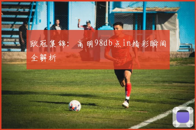 欧冠集锦：高明98db点in精彩瞬间全解析