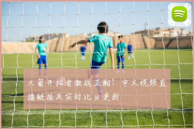 火箭开拓者激战正酣！中文视频直播链接及实时比分更新