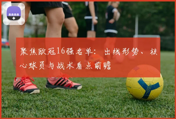 聚焦欧冠16强名单：出线形势、核心球员与战术看点前瞻