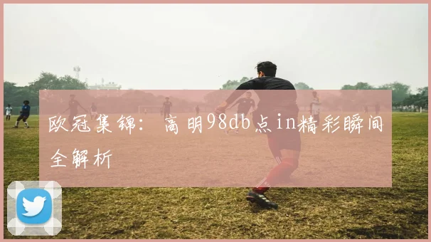 欧冠集锦：高明98db点in精彩瞬间全解析