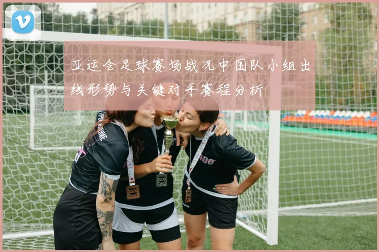 亚运会足球赛场战况中国队小组出线形势与关键对手赛程分析