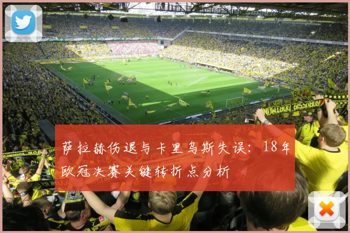 萨拉赫伤退与卡里乌斯失误：18年欧冠决赛关键转折点分析